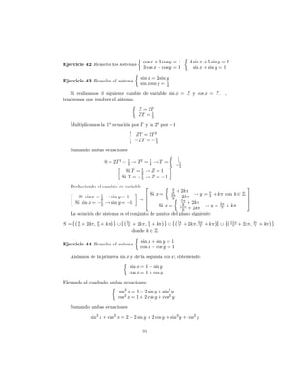 cos x + 3 cos y = 1           4 sin x + 5 sin y = 2
Ejercicio 42 Resuelve los sistemas
                                                  3 cos x cos y = 3               sin x + sin y = 1

                                                 sin x = 2 sin y
Ejercicio 43 Resuelve el sistema                               1
                                                 sin x sin y = 2

   Si realizamos el siguiente cambio de variable sin x = Z y cos x = T . ,
tendremos que resolver el sistema:

                                               Z = 2T
                                               ZT = 1
                                                    2

   Multiplicamos la 1a ecuación por T y la 2a por                   1

                                              ZT = 2T 2
                                                      1
                                               ZT = 2

   Sumando ambas ecuaciones
                                                                        1
                                        1             1
                           0 = 2T 2     2    ! T2 =   4   !T =          2
                                                                         1
                                                                         2
                                                 1
                                        Si T =   2   !Z=1
                                                 1
                                      Si T =     2   !Z= 1

   Deshaciendo el cambio de variable 2                                                                           3
                                                                    6   + 2k
       Si sin x =      1
                           ! sin y = 1          6 Si x =           5
                                                                        + 2k
                                                                                  !y=    + k con k 2 Z 7
                                                                                          2
                       2
                       1                       !6
                                                4
                                                                    6
                                                                          7
                                                                                                       7
                                                                                                       5
     Si sin x =        2   ! sin y = 1                      + 2k           6                3
                                                       Si x =            11            !y = 2 +k
                                                            + 2k           6
   La solución del sistema es el conjunto de puntos del plano siguiente:
                                        5                               7
S=    6   + 2k ;   2   +k        [       6   + 2k ; 2 + k      [         6   + 2k ; 32 + k      [       11
                                                                                                         6   + 2k ; 32 + k
                                             donde k 2 Z

                                                 sin x + sin y = 1
Ejercicio 44 Resuelve el sistema
                                                 cos x cos y = 1

   Aislamos de la primera sin x y de la segunda cos x; obteniendo:

                                         sin x = 1 sin y
                                         cos x = 1 + cos y

Elevando al cuadrado ambas ecuaciones:
                                 sin2 x = 1 2 sin y + sin2 y
                                 cos2 x = 1 + 2 cos y + cos2 y

   Sumando ambas ecuaciones

             sin2 x + cos2 x = 2             2 sin y + 2 cos y + sin2 y + cos2 y

                                                 31
 