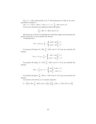 Si y = + 2k sustituyendo en la 1a determinaremos el valor de la corre-
spondiente incógnita x:
   sin x = 1 sin ( + 2k ) ! sin x = 1 ! x = + 2k con k 2 Z
                                               2
   Con lo que obtenemos los siguientes puntos del plano:

                        (       + 2k ; + 2k ) con k 2 Z
                            2
   Recuerda que al elevar al cuadrado las ecuaciones, alguno de estos pares de
puntos puede que no sean solución del sistema
   Comprobaciones:
                                      8
                                      < sin 0 + sin = 1
                 Si x = 0 e y = !                   2
                                 2    : cos 0 cos = 1
                                                    2

    Los puntos del plano (0 + 2k ; + 2k ) con k 2 Z si que son solución del
                                  2
sistema.
                                    8
                                    < sin + sin = 1
                 Si x = e y = !                   2
                                2   : cos    cos = 1
                                                 2

    Los puntos del plano ( + 2k ; + 2k ) con k 2 Z no son solución del
                                 2
sistema.
                                   8
                                   < sin + sin = 1
                 Si x = e y = !          2
                         2         : cos    cos = 1
                                         2

    Los puntos del plano ( + 2k ; + 2k ) con k 2 Z si que son solución del
                           2
sistema.
    La solución del sistema es el conjunto siguiente:
        n                               o n                          o
    S = (0 + 2k ; + 2k ) con k 2 Z [ ( + 2k ; + 2k ) con k 2 Z
                    2                          2




                                         33
 