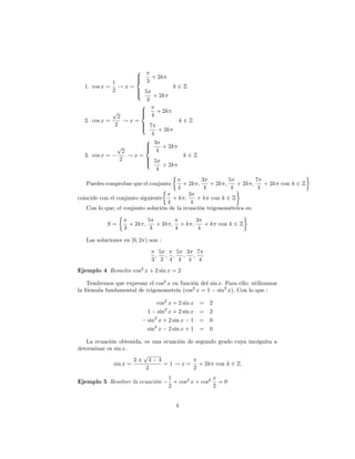 8
                        >
                        > 3 + 2k
             1          <
  1. cos x =   !x=                k2Z
             2      > 5
                    >
                    :      + 2k
                        3
                      8
             p        >
                      > 4 + 2k
               2      <
  2. cos x =      !x=              k2Z
              2       > 7
                      >
                      :      + 2k
                          4
                       8 3
                       >
               p
                 2     < 4 + 2k
                       >
  3. cos x =       !x=              k2Z
                2      > 5
                       >
                       :      + 2k
                            4
                                                          3         5         7
   Puedes comprobar que el conjunto              + 2k ;      + 2k ;    + 2k ;    + 2k con k 2 Z
                                             4             4         4         4
                                            3
coincide con el conjunto siguiente   +k ;      + k con k 2 Z
                                   4         4
   Con lo que; el conjunto solución de la ecuación trigonométrica es:

                               5               3
           S=         + 2k ;      + 2k ; + k ;    + k con k 2 Z
                  3             3       4       4

   Las soluciones en [0; 2 ) son :
                                        5     5 3 7
                                    ;     ; ;   ; ;
                                3        3 4 4 4 4
Ejemplo 4 Resuelve cos2 x + 2 sin x = 2

    Tendremos que expresar el cos2 x en función del sin x: Para ello; utilizamos
la fórmula fundamental de trigonometría (cos2 x = 1 sin2 x): Con lo que :

                                   cos2 x + 2 sin x   = 2
                               1 sin2 x + 2 sin x     = 2
                               sin2 x + 2 sin x 1     = 0
                               sin2 x 2 sin x + 1     = 0

   La ecuación obtenida, es una ecuación de segundo grado cuya incógnita a
determinar es sin x:
                        p
                      2   4 4
              sin x =           = 1 ! x = + 2k con k 2 Z
                         2                 2
                                          1                x
Ejemplo 5 Resolver la ecuación              + cos2 x + cos2 = 0
                                          2                2


                                            4
 
