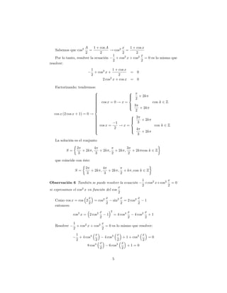 A     1 + cos A        x    1 + cos x
   Sabemos que cos2       =            ! cos2 =
                        2        2            2        2
                                        1                 x
    Por lo tanto, resolver la ecuación    + cos2 x + cos2 = 0 es lo mismo que
                                        2                 2
resolver:
                            1             1 + cos x
                              + cos2 x +            =          0
                            2                 2
                                   2 cos2 x + cos x =          0

   Factorizando; tendremos:
                            8                 8
                            >
                            >                 >
                                              > 2 + 2k
                            >
                            >                 <
                            >
                            > cos x = 0 ! x =
                            >
                            >                              con k 2 Z
                            >
                            >                 > 3
                                              >
                            >
                            >                 :      + 2k
                            >
                            <                    2
  cos x (2 cos x + 1) = 0 !                    8 2
                            >
                            >
                            >
                            >                  >
                            >
                            >                  < 3 + 2k
                                               >
                            >
                            > cos x = 1 ! x =
                            >
                            >                               con k 2 Z
                            >
                            >         2        > 4
                                               >
                            >
                            :                  :      + 2k
                                                   3
   La solución es el conjunto

                 2         4                3
          S=        + 2k ;    + 2k ; + 2k ;    + 2k con k 2 Z
                  3         3       2        2

   que coincide con éste:

                      2         4
                S=       + 2k ;    + 2k ; + k ; con k 2 Z
                       3         3       2
                                                                    1             x
Observación 6 También se puede resolver la ecuación                   +cos2 x+cos2 = 0
                                                                    2             2
                                           x
si expresamos el cos2 x en función del cos
                                           2
                      x        x                     x          x
   Como cos x = cos 2   = cos2                sin2     = 2 cos2       1
                      2        2                     2          2
   entonces:
                                 x        2              x            x
               cos2 x = 2 cos2        1       = 4 cos4       4 cos2     +1
                                 2                       2            2
               1                x
   Resolver      + cos2 x + cos2 = 0 es lo mismo que resolver:
               2                2
                1          x                   x             x
                  + 4 cos4           4 cos2       + 1 + cos2   =0
                2          2                   2             2
                                 x               x
                       8 cos4             6 cos2    +1=0
                                 2               2

                                              5
 