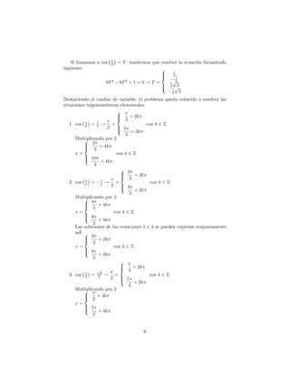 x
    Si llamamos a cos   2   = T tendremos que resolver la ecuación bicuadrada
siguiente:                                       8   1
                                                 >
                                                 >   2
                                                 <    1
                    8T 4    6T 2 + 1 = 0 ! T =       p
                                                     1
                                                      2
                                                 >
                                                 >   2 p2
                                                 :    1
                                                      2 2

Deshaciendo el cambio de variable; el problema queda reducido a resolver las
ecuaciones trigonométricas elementales:
                           8
                           >
                           >     + 2k
           x      1    x < 3
   1. cos 2 = 2 ! =                      con k 2 Z
                       2 > 5
                           >
                           :      + 2k
                               3
      Multiplicando por 2
           8 2
           >
           < 3 + 4k
           >
      x=                   con k 2 Z
           > 10
           >
           :        + 4k
                3
                             8 2
                             >
                             >      + 2k
           x        1    x < 3
   2. cos 2 = 2 ! =                        con k 2 Z
                         2 > 4
                             >
                             :      + 2k
                                 3
      Multiplicando por 2
           8 4
           >
           < 3 + 4k
           >
      x=                  con k 2 Z
           > 8
           >
           :       + 4k
               3
      Las soluciones de las ecuaciones 1 y 2 se pueden expresar conjuntamente
      asÍ: 8
           > 2 + 2k
           >
           < 3
      x=                  con k 2 Z
           > 4
           >
           :       + 2k
               3
                             8
                             >
                             >     + 2k
           x
                  p
                    2    x < 4
   3. cos 2 = 2 ! =                       con k 2 Z
                         2 > 7
                             >
                             :     + 2k
                                 4
      Multiplicando por 2
           8
           >
           > 2 + 4k
           <
      x=
           > 7
           >
           :       + 4k
               2


                                       6
 