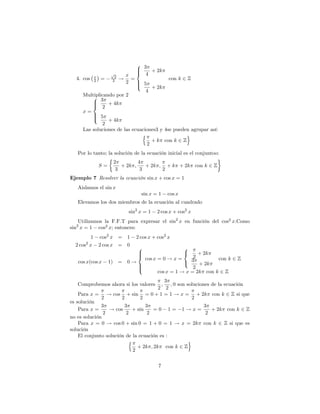 8 3
                             >
                             >     + 2k
          x
                 p
                   2    x < 4
  4. cos 2 =      2 ! 2 =>                 con k 2 Z
                             > 5
                             :     + 2k
                                 4
     Multiplicando por 2
         8 3
         >
         < 2 + 4k
         >
     x=
         > 5
         >
         :      + 4k
             2
     Las soluciones de las ecuaciones3 y 4se pueden agrupar así:
                               n                  o
                                   + k con k 2 Z
                                 2
   Por lo tanto; la solución de la ecuación inicial es el conjuntoo:
                   2         4
             S=       + 2k ;    + 2k ; + k + 2k con k 2 Z
                    3         3       2
Ejemplo 7 Resolver la ecuación sin x + cos x = 1
   Aislamos el sin x
                                sin x = 1   cos x
   Elevamos los dos miembros de la ecuación al cuadrado
                          sin2 x = 1   2 cos x + cos2 x
   Utilizamos la F.F.T para expresar el sin2 x en función del cos2 x:Como
  2
sin x = 1 cos2 x; entonces:
         1   cos2 x = 1      2 cos x + cos2 x
      2
  2 cos x    2 cos x = 0
                              8                     8
                              >
                              >                     <   + 2k
                              <                       2
                                  cos x = 0 ! x =              con k 2 Z
   cos x(cos x    1) = 0 !                        : 3 + 2k
                              >
                              >                       2
                              :
                                       cos x = 1 ! x = 2k con k 2 Z
                                           3
   Comprobemos ahora si los valores      ;   ; 0 son soluciones de la ecuación
                                       2 2
    Para x = ! cos + sin = 0 + 1 = 1 ! x = + 2k con k 2 Z si que
              2        2        2                       2
es solución
              3         3         3                          3
    Para x =     ! cos      + sin    =0 1= 1!x=                 + 2k con k 2 Z
               2         2         2                          2
no es solución
    Para x = 0 ! cos 0 + sin 0 = 1 + 0 = 1 ! x = 2k con k 2 Z si que es
solución
    El conjunto solución de la ecuación es :
                          n                           o
                              + 2k ; 2k con k 2 Z
                            2

                                        7
 