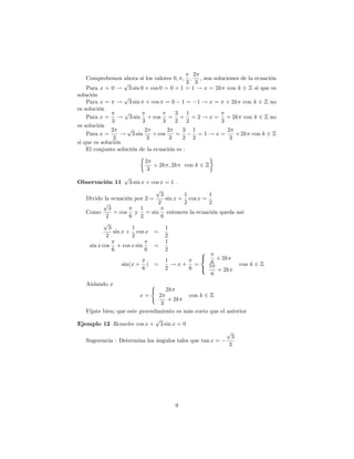 2
    Comprobemos ahora si los valores 0; ; ;      ; son soluciones de la ecuación
                   p                         3 3
    Para x = 0 ! 3 sin 0 + cos 0 = 0 + 1 = 1 ! x = 2k con k 2 Z si que es
solución           p
    Para x = ! 3 sin + cos = 0 1 = 1 ! x = + 2k con k 2 Z no
es solución
                   p                   3 1
    Para x = ! 3 sin + cos = + = 2 ! x = + 2k con k 2 Z no
              3           3       3    2 2                3
es solución
              2     p      2        2     3 1                2
    Para x =      ! 3 sin     + cos    =         =1!x=          + 2k con k 2 Z
               3            3        3    2 2                 3
si que es solución
    El conjunto solución de la ecuación es :

                           2
                              + 2k ; 2k    con k 2 Z
                            3
                  p
Observación 11        3 sin x + cos x = 1 .
                                  p
                                    3        1        1
   Divido la ecuación por 2!          sin x + cos x =
           p                       2         2        2
             3              1
   Como         = cos y = sin entonces la ecuación queda así:
            2         6 2           6
           p
             3         1              1
               sin x + cos x =
            2          2              2
                                      1
    sin x cos + cos x sin        =
               6              6       2            8
                                      1            <     + 2k
                   sin(x + ) =          !x+ =          6      con k 2 Z
                             6        2        6   :  5
                                                         + 2k
                                                       6
   Aislando x                 (
                                   2k
                         x=     2          con k 2 Z
                                    + 2k
                                 3
   Fíjate bien; que este procedimiento es más corto que el anterior
                               p
Ejemplo 12 Resuelve cos x + 3 sin x = 0
                                                           p
                                                             3
   Sugerencia : Determina los ángulos tales que tan x =
                                                            3




                                       9
 