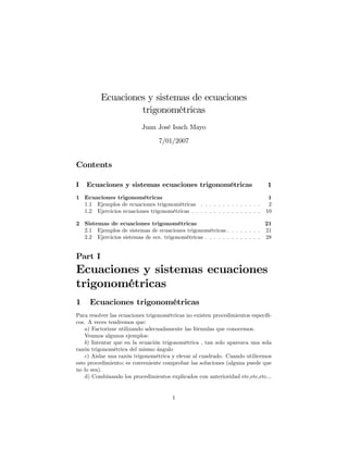 Ecuaciones y sistemas de ecuaciones
                   trigonométricas
                          Juan José Isach Mayo

                                 7/01/2007


Contents

I   Ecuaciones y sistemas ecuaciones trigonométricas                          1
1 Ecuaciones trigonométricas                                                   1
  1.1 Ejemplos de ecuaciones trigonométricas . . . . . . . . . . . . . .       2
  1.2 Ejercicios ecuaciones trigonométricas . . . . . . . . . . . . . . . .   10

2 Sistemas de ecuaciones trigonométricas                                    21
  2.1 Ejemplos de sistemas de ecuaciones trigonométricas . . . . . . . . 21
  2.2 Ejercicios sistemas de ecs. trigonométricas . . . . . . . . . . . . . 28


Part I
Ecuaciones y sistemas ecuaciones
trigonométricas
1    Ecuaciones trigonométricas
Para resolver las ecuaciones trigonométricas no existen procedimientos especí…-
cos. A veces tendremos que:
    a) Factorizar utilizando adecuadamente las fórmulas que conocemos.
    Veamos algunos ejemplos:
    b) Intentar que en la ecuación trigonométrica , tan solo aparezca una sola
razón trigonométrica del mismo ángulo
    c) Aislar una razón trigonométrica y elevar al cuadrado. Cuando utilicemos
este procedimiento; es conveniente comprobar las soluciones (alguna puede que
no lo sea).
    d) Combinando los procedimientos explicados con anterioridad etc,etc,etc...


                                       1
 