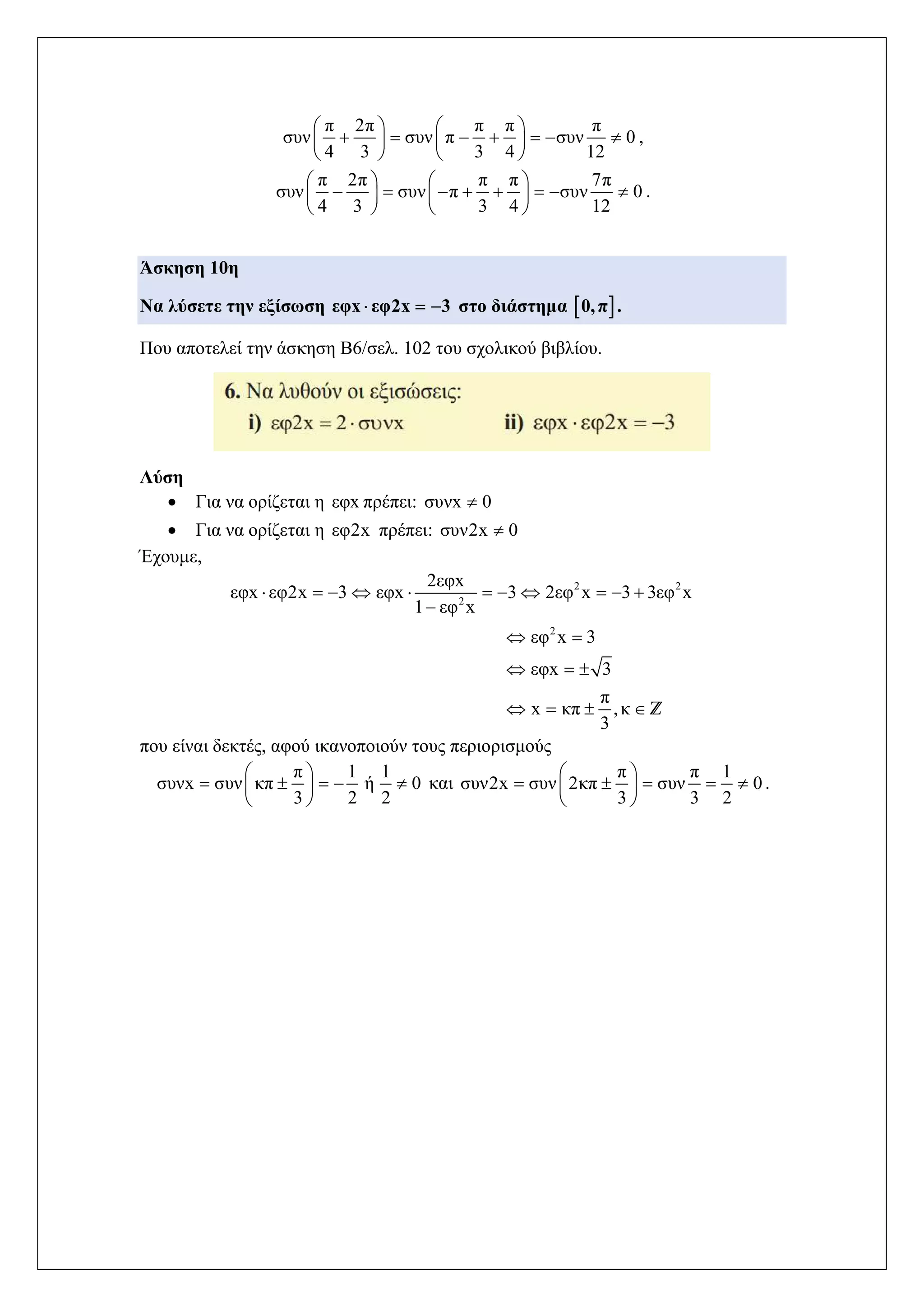π 2π π π π
συν συν π συν 0
4 3 3 4 12
   
         
   
,
π 2π π π 7π
συν συν π συν 0
4 3 3 4 12
   
          
   
.
Άσκηση 10η
Να λύσετε την εξίσωση εφx εφ2x 3   στο διάστημα  0,π .
Που αποτελεί την άσκηση Β6/σελ. 102 του σχολικού βιβλίου.
Λύση
 Για να ορίζεται η εφx πρέπει: συνx 0
 Για να ορίζεται η εφ2x πρέπει: συν2x 0
Έχουμε,
2 2
2
2
2εφx
εφx εφ2x 3 εφx 3 2εφ x 3 3εφ x
1 εφ x
εφ x 3
εφx 3
π
x κπ ,κ
3
          

 
  
    Z
που είναι δεκτές, αφού ικανοποιούν τους περιορισμούς
π 1 1
συνx συν κπ ή 0
3 2 2
 
     
 
και
π π 1
συν2x συν 2κπ συν 0
3 3 2
 
     
 
.
 