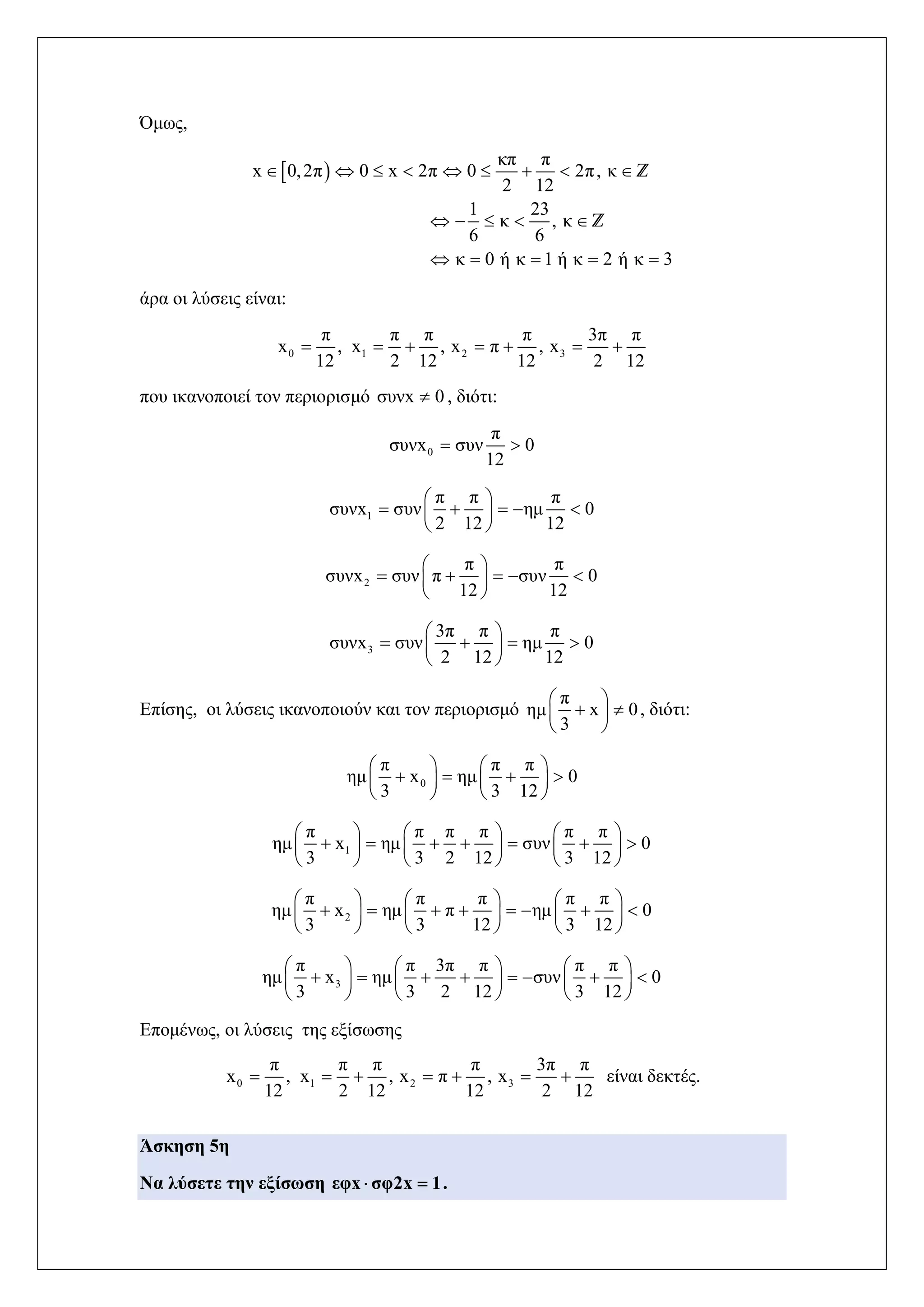 Όμως,
 
κπ π
x 0,2π 0 x 2π 0 2π, κ
2 12
1 23
κ , κ
6 6
κ 0 ή κ 1 ή κ 2 ή κ 3
        
    
    
Z
Z
άρα οι λύσεις είναι:
0 1 2 3
π π π π 3π π
x , x , x π , x
12 2 12 12 2 12
      
που ικανοποιεί τον περιορισμό συνx 0 , διότι:
0
π
συνx συν 0
12
 
1
π π π
συνx συν ημ 0
2 12 12
 
     
 
2
π π
συνx συν π συν 0
12 12
 
     
 
3
3π π π
συνx συν ημ 0
2 12 12
 
    
 
Επίσης, οι λύσεις ικανοποιούν και τον περιορισμό
π
ημ x 0
3
 
  
 
, διότι:
0
π π π
ημ x ημ 0
3 3 12
   
      
   
1
π π π π π π
ημ x ημ συν 0
3 3 2 12 3 12
     
           
     
2
π π π π π
ημ x ημ π ημ 0
3 3 12 3 12
     
            
     
3
π π 3π π π π
ημ x ημ συν 0
3 3 2 12 3 12
     
            
     
Επομένως, οι λύσεις της εξίσωσης
0 1 2 3
π π π π 3π π
x , x , x π , x
12 2 12 12 2 12
       είναι δεκτές.
Άσκηση 5η
Να λύσετε την εξίσωση εφx σφ2x 1  .
 