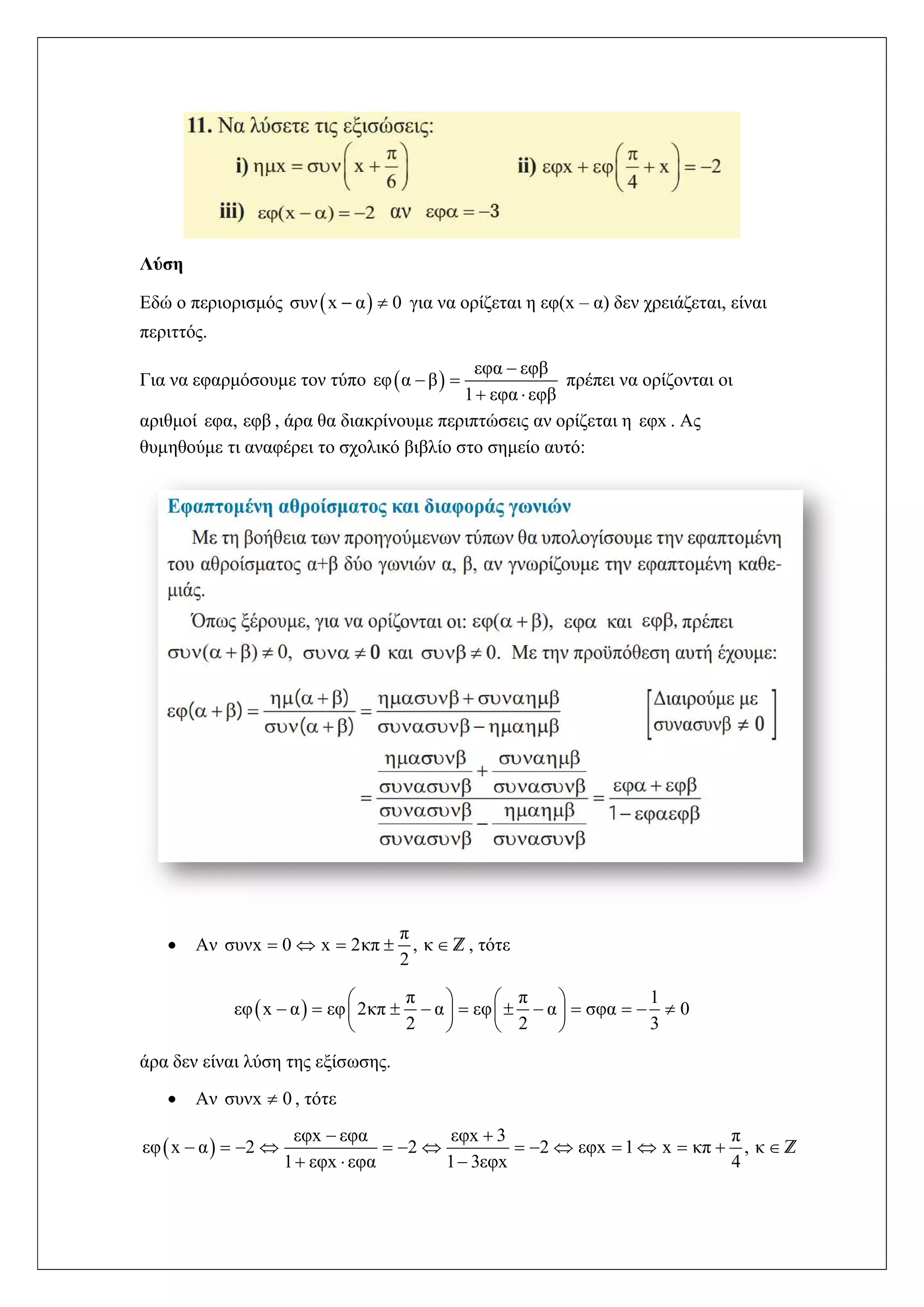 Λύση
Εδώ ο περιορισμός  συν x α 0  για να ορίζεται η εφ(x – α) δεν χρειάζεται, είναι
περιττός.
Για να εφαρμόσουμε τον τύπο  
εφα εφβ
εφ α β
1 εφα εφβ

 
 
πρέπει να ορίζονται οι
αριθμοί εφα, εφβ , άρα θα διακρίνουμε περιπτώσεις αν ορίζεται η εφx . Ας
θυμηθούμε τι αναφέρει το σχολικό βιβλίο στο σημείο αυτό:
 Αν
π
συνx 0 x 2κπ , κ
2
     Z, τότε
 
π π 1
εφ x α εφ 2κπ α εφ α σφα 0
2 2 3
   
             
   
άρα δεν είναι λύση της εξίσωσης.
 Αν συνx 0 , τότε
 
εφx εφα εφx 3 π
εφ x α 2 2 2 εφx 1 x κπ , κ
1 εφx εφα 1 3εφx 4
 
              
  
Z
 