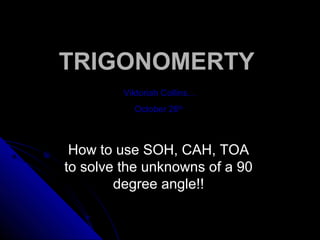 TRIGONOMERTYTRIGONOMERTY
Viktoriah Collins…
October 26th
How to use SOH, CAH, TOA
to solve the unknowns of a 90
degree angle!!
 