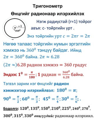 Тригонометр
Өнцгийг радионаар илэрхийлэх
Нэгж радиустай (r=1) тойрог
авъя: c- тойргийн урт .
Энэ тойргийн урт 𝑐 = 2𝜋𝑟 = 2𝜋
Нөгөө талаас тойргийн нумын эргэлтийн
хэмжээ нь 3600
тэнцүү байдаг. Иймд
2𝜋 = 3600
байна. 2𝜋 ≈ 6.28
(2𝜋 ≈)6.28 радион хэмжээ = 360 градус
Эндээс 𝟏 𝟎
=
𝝅
𝟏𝟖𝟎
; 𝟏 радиан =
3600
6.28
байна.
Тэгвэл зарим нэг өнцгийг радион
хэмжээгээр илэрхийлвэл: 𝟏𝟖𝟎 𝟎
= 𝝅;
𝟗𝟎 𝟎
=
𝝅
𝟐
; 𝟔𝟎 𝟎
=
𝝅
𝟑
; 𝟒𝟓 𝟎
=
𝝅
𝟒
; 𝟑𝟎 𝟎
=
𝝅
𝟔
; .
Бодолго: 𝟏𝟐𝟎 𝟎
, 𝟏𝟑𝟓 𝟎
, 𝟏𝟓𝟎 𝟎
, 𝟐𝟏𝟎 𝟎
, 𝟐𝟐𝟓 𝟎
, 𝟐𝟒𝟎 𝟎
, 𝟐𝟕𝟎
𝟎
,
𝟑𝟎𝟎 𝟎
, 𝟑𝟏𝟓 𝟎
, 𝟑𝟑𝟎 𝟎
өнцгүүдийг радионаар илэрхиил.
r=1
𝟑𝟔𝟎 𝟎
 