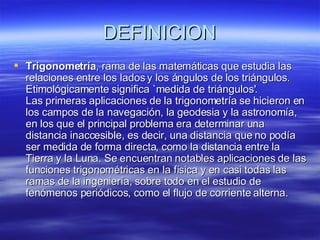 DEFINICION Trigonometría , rama de las matemáticas que estudia las relaciones entre los lados y los ángulos de los triángulos. Etimológicamente significa `medida de triángulos'. Las primeras aplicaciones de la trigonometría se hicieron en los campos de la navegación, la geodesia y la astronomía, en los que el principal problema era determinar una distancia inaccesible, es decir, una distancia que no podía ser medida de forma directa, como la distancia entre la Tierra y la Luna. Se encuentran notables aplicaciones de las funciones trigonométricas en la física y en casi todas las ramas de la ingeniería, sobre todo en el estudio de fenómenos periódicos, como el flujo de corriente alterna.