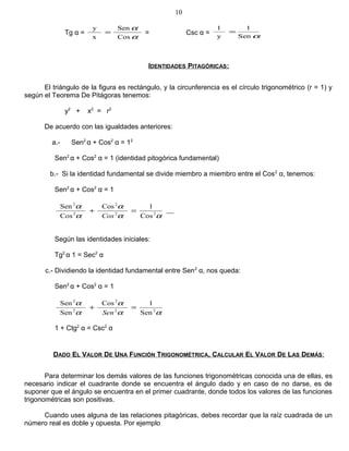 Tg α =
α
α
Cos
Sen
x
y
= = Csc α = αSen
1
y
1
=
IDENTIDADES PITAGÓRICAS:
El triángulo de la figura es rectángulo, y la circunferencia es el círculo trigonométrico (r = 1) y
según el Teorema De Pitágoras tenemos:
y2
+ x2
= r2
De acuerdo con las igualdades anteriores:
a.- Sen2
α + Cos2
α = 12
Sen2
α + Cos2
α = 1 (identidad pitogórica fundamental)
b.- Si la identidad fundamental se divide miembro a miembro entre el Cos2
α, tenemos:
Sen2
α + Cos2
α = 1
αα
α
α
α
22
2
2
2
Cos
1Cos
Cos
Sen
=+
Cos
Según las identidades iniciales:
Tg2
α 1 = Sec2
α
c.- Dividiendo la identidad fundamental entre Sen2
α, nos queda:
Sen2
α + Cos2
α = 1
αα
α
α
α
22
2
2
2
Sen
1Cos
Sen
Sen
=+
Sen
1 + Ctg2
α = Csc2
α
DADO EL VALOR DE UNA FUNCIÓN TRIGONOMÉTRICA, CALCULAR EL VALOR DE LAS DEMÁS:
Para determinar los demás valores de las funciones trigonométricas conocida una de ellas, es
necesario indicar el cuadrante donde se encuentra el ángulo dado y en caso de no darse, es de
suponer que el ángulo se encuentra en el primer cuadrante, donde todos los valores de las funciones
trigonométricas son positivas.
Cuando uses alguna de las relaciones pitagóricas, debes recordar que la raíz cuadrada de un
número real es doble y opuesta. Por ejemplo
10
 
