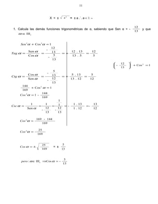 X = ± a 2
= ± a .˙. a ∈ ℝ +
1. Calcula las demás funciones trigonométricas de α, sabiendo que Sen α = -
13
12
y que
cIII∈α
1Cos22
=+ ααSen
5
12
5.13
13.12
13
5
-
13
12
-
Cos
Sen
=+===
α
α
αTag
1Cos
13
12
- 2
2
=+





12
5
12.13
13.5
13
12
-
13
5
-
Sen
Cos
=+===
α
α
αCtg
1Cos
169
144 2
=+ α
169
144
-12
=αCos
12
13
-
12.1
13.1
-
13
12
-
1
1
13
12
-
1
Sen
1
=====
α
αCsc
169
144-1692
=αCos
169
252
=αCos
169
25
±=αCos = ±
13
5
13
5
-CosIII: c =⇒∈ ααpero
11
 