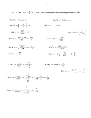 2.- cIIy x
7
24
-Tag ∈=xSi , calcular las demás funciones trigonométricas de x.
1Tag 22
+= ααSec 1Cos22
=+ xxSen
=2
xSec
2
7
24
- 





+ 1 Cos-1 22
xxSen =
1
49
5762
+=xSec
2
2
25
7
--1 





=xSen
49
625
49
495762
=
+
=xSec
625
49
-12
=xSen
7
25
49
625
x ±=±=Sec
625
49-6252
=xSen
7
25
-x =Sec
25
24
625
576
x ±=±=Sen
7
25
-
1
1
xSec
1
x ==Cos
25
24
xIIX c =⇒∈ Sen
25
7
-
25.1
7.1
-x ==Cos
24
7
-
24.25
25.7
-
25
24
-
25
7
-
Sen x
xCos
x ====Ctg
25
7
-
7
25
-
1
1
Sec
1
xCos ===
α
12
 