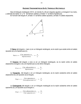 RAZONES TRIGONOMÉTRICAS EN EL TRIÁNGULO RECTÁNGULO
Sea el triángulo rectángulo A B C, en donde A y B son ángulos agudos y el ángulo C es recto,
y además los lados “a” y “b” Se llaman catetos y el lado “c” se llama hipotenusa.
En función del ángulo A, el lado “a” se llama cateto opuesto y el lado “b cateto adyacente.
El Seno del ángulo x (sen x) en un triángulo rectángulo, es la razón que existe entre el cateto
opuesto (a) y la hipotenusa (c).
c
axaopuestoCat.
Sen x ==
ahipotyenus
El Coseno del ángulo x (cos x) en un triángulo rectángulo, es la razón entre el cateto
adyacente al ángulo x (b) y la hipotenusa (c) de dicho triángulo.
c
bxaadyacenteCat.
x ==
hipotenusa
Cos
La Tangente del ángulo x en un triángulo rectángulo, es la razón existente entre el cateto
adyacente (b) y el opuesto (a) al ángulo.
b
a
.
xopuestoaCat.
x ==
xaadyacenteCat
Tag
La Cotangente del ángulo x en un triángulo rectángulo es la razón existente entre el cateto
ayacente (b) y el apuesto (a) al ángulo x.
a
b
xa.
xaadyacenteCat.
x ==
opuestoCat
Ctg
14
B
c a
x
A C
b
 