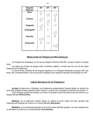 Ángulos
Razones
30º 45º 60º
Seno
2
1
2
2
2
3
Coseno
2
3
2
2 2
1
Tangente
3
3 1 3
Cotangente 3 1
3
3
Secante
3
32
2 2
Cosecante 2 2
3
32
RESOLUCIÓN DE TRIÁNGULOS RECTÁNGULOS
Un triángulo es rectángulo, si uno de sus ángulos internos mide 90°, es decir, posee un ángulo
recto.
Los lados que forman al ángulo recto, se llaman catetos y el lado que los une (el de mayor
longitud) es la hipotenusa .
La suma de las medidas de los ángulos agudos en un triángulo rectángulo es igual a 90°, por
tanto, son complementarios y la suma de las medidas de los ángulos interiores del triángulo es 180°.
LÍNEAS NOTABLES DE UN TRIÁNGULO
ALTURA: la altura de un triángulo, es el segmento perpendicular trazado desde un vértice a la
recta que contiene el lado opuesto a dicho vértice. La altura de un triángulo se denota con la letra “h”
Todo triángulo posee tres vértices, por tanto, se pueden trazar tres alturas que se cortan en un
ángulo llamado ORTOCENTRO.
Mediana: es el segmento trazado desde un vértice al punto medio del lado opuesto tres
medianas del triángulo se cruzan en un punto llamado Baricentro.
Mediatriz: es la recta perpendicular en el punto medio del lado opuesto. Las tres medianas de
un triángulo se cortan en un punto llamado Circuncentro.
18
 