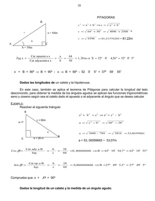 5"0'52º4,56"0'52ºXm281,
50
64
b
a
xaadyacenteCat.
xaopuestoCat.
x ≈=⇒====Tag
x + B = 90º ⇒ B = 90º - x ⇒ B = 90º - 52 0’ 5” = 37º 59’ 55”
Dados las longitudes de un cateto y la hipotenusa.
En este caso, también se aplica el teorema de Pitágoras para calcular la longitud del lado
desconocido, para obtener la medida de los ángulos agudos se aplican las funciones trigonométricas
seno y coseno según sea el cateto dado el apuesto o el adyacente al ángulo que se desea calcular
EJEMPLO:
Resolver el siguiente triángulo
55"10'62º54,7"10'62ºB4666666660,
60
28
c
b
hip.
Baady.Cat.
≈=⇒====βCos
5"49'27º5,3"49'27ºB660,46666666
60
28
c
b
.
Baop.Cat
≈=⇒====
hip
Sen β
Comprueba que: x + β = 90º
Dados la longitud de un cateto y la medida de un ángulo agudo.
20
x
C
b = 50m
A
c
B
a = 64m
PITAGORAS
22222
bacba +=⇒+=c
250040965064 22
+=+=c =
281,21576206596 ==c ~ 81,22m
222222
b-cacb =⇒=+a
2860bc 2222
−=−=a
553,06599662816784-3600 ===a
a = 53, 06599665 ~ 53,07m
B
A
C
a =?
c = 60m
x
b = 28 m
 