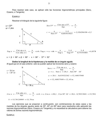 Para resolver este caso, se aplican sólo las funciones trigonométricas principales (Seno,
Coseno, o Tangente)
EJEMPLO:
Resolver el triángulo de la siguiente figura
1,8578
0,75355405
41,
37ºTag
41,
xTag
a
baxTag.b
b
a
xaady..
xaop.Cat.
x ====⇒=⇒==
Cat
Tag
x + β = 90° ⇒ β = 90° - x = 90° - 37° = 53°
Dados la longitud de la hipotenusa y la medida de un ángulo agudo.
Al igual que en el caso anterior, solo se pueden aplicar las funciones seno y coseno
15,78120,78513681.20,116'38ºCos.20,1xCos.cb
c
b
.
xaady.Cat.
x ====⇒==
hip
Cos
m7815,915,7812498 ≈=b
Los ejercicios que se proponen a continuación, son combinaciones de estos casos y las
medidas de los ángulos agudos serán de 30º, 45º y/o 60º decir para resolverlos sólo aplicarán las
razones trigonométricas (Seno, Coseno y/o Tangente) y no necesitará la calculadora para obtener los
valores de dichas razones trigonométricas.
EJEMPLO:
21
x = 37º
a = 1,4m
a
c
a
.
37ºaop.Cat.
37º ==
hip
Sen
m2,3382,32629619
30,60181502
41,
37ºSen
a
≈===c
c = 20,1m
x = 38º 16´
x x
B
C
b
A
cB
c
a
hip.
xaop.Cat.
==xSen
16'38ºSen.120,Sen x.c ==a
4483794912,20,61932236.20.1 ==a
m4512,4483794912, ≈=a
a
x x
B
b = 50 m
A
c
B
C
a
 