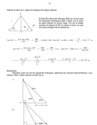 Calcula el valor de x, según el triángulo de la figura adjunta
m350
2
3
.100BD60ºSen.BCBD
BC
BD60ºaop.Cat.
60º ==⇒=⇒==
hip
Sen
45ºSen
BD
xBD45ºSen.x
x
BD
AB
BD
hip.
45ºaop.Cat.
45º =⇒=⇒===Sen
m650
2
2.350.2
2
350.2
2
2
1
350
2
2
3.50
=====x
EJERCICIOS:
Resuelve cada uno de los siguientes triángulos, aplicando las razones trigonométricas y sus
valores. (Sólo debes calcular el valor de x).
1.-
2.-
22
100m
D
A C
B
x
El lado BD (altura del triángulo ABC) es común para
los triángulos rectángulos ABD y BCD, por lo tanto
se debe calcular en primer lugar. Por ser el cateto
opuesto al ángulo de 60º se aplica el seno; ya que
se conoce longitud de la hipotenusa45°
60°
B
150 m
60°B
30°B
C
D-------- X ------A
B
60°B 30°BD-------- X ------A
 