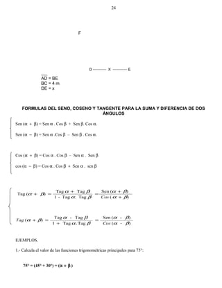 F
AD = BE
BC = 4 m
DE = x
FORMULAS DEL SENO, COSENO Y TANGENTE PARA LA SUMA Y DIFERENCIA DE DOS
ÁNGULOS
Sen (α + β) = Sen α . Cos β + Sen β. Cos α.
Sen (α − β) = Sen α .Cos β – Sen β . Cos α.
Cos (α + β) = Cos α . Cos β – Sen α . Sen β
cos (α − β) = Cos α . Cos β + Sen α . sen β
)(
)(Sen
Tag.Tag-1
TagTag
)(Tag
βα
βα
βα
βα
βα
+
+
=
+
=+
Cos
)-(
)-(Sen
Tag.Tag1
Tag-Tag
)(
βα
βα
βα
βα
βα
Cos
Tag =
+
=+
EJEMPLOS.
1.- Calcula el valor de las funciones trigonométricas principales para 75°:
75° = (45° + 30°) = (α + β )
24
D ----------- X ------------ E
 
