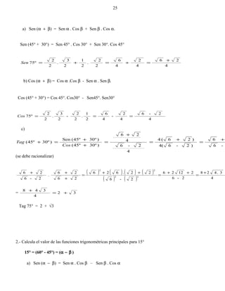a) Sen (α + β) = Sen α . Cos β + Sen β . Cos α.
Sen (45° + 30°) = Sen 45° . Cos 30° + Sen 30°. Cos 45°
4
26
4
2
4
6
2
2
.
2
1
2
3
.
2
2
75º
+
=+=+=Sen
b) Cos (α + β) = Cos α .Cos β - Sen α . Sen β.
Cos (45° + 30°) = Cos 45°. Cos30° - Sen45°. Sen30°
4
2-6
4
2
-
4
6
2
1
.
2
2
-
2
3
.
2
2
75º ===Cos
c)
-6
6
)2-6(4
)26(4
4
2-6
4
26
)º30º45(
)º30º45(Sen
)º30º45(
+
=
+
=
+
=
+
+
=+
Cos
Tag
(se debe racionalizar)
( ) ( ) ( ) ( )
( ) ( ) 4
3.428
2-6
21226
2-6
22.626
26
26
.
2-6
26
22
22
+
=
++
=
++
=
+
++
= 32
4
348
+=
+
Tag 75° = 2 + √3
2.- Calcula el valor de las funciones trigonométricas principales para 15°
15° = (60° - 45°) = (α − β )
a) Sen (α − β) = Sen α . Cos β – Sen β . Cos α
25
 