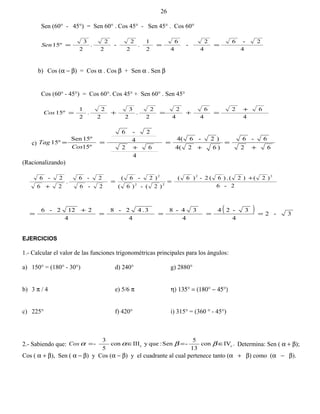 Sen (60° - 45°) = Sen 60° . Cos 45° - Sen 45° . Cos 60°
4
2-6
4
2
-
4
6
2
1
.
2
2
-
2
2
.
2
3
15º ===Sen
b) Cos (α − β) = Cos α . Cos β + Sen α . Sen β
Cos (60° - 45°) = Cos 60°. Cos 45° + Sen 60° . Sen 45°
4
62
4
6
4
2
2
2
.
2
3
2
2
.
2
1
15º
+
=+=+=Cos
c)
62
6-6
)62(4
)2-64(
4
62
4
2-6
º15
15ºSen
15º
+
=
+
=
+
==
Cos
Tag
(Racionalizando)
2-6
)2()2(.)6(2-)6(
)2(-)6(
)2-6(
2-6
2-6
.
26
2-6 22
22
2
+
==
+
( ) 3-2
4
3-24
4
34-8
4
3.42-8
4
2122-6
====
+
=
EJERCICIOS
1.- Calcular el valor de las funciones trigonométricas principales para los ángulos:
a) 150° = (180° - 30°) d) 240° g) 2880°
b) 3 π / 4 e) 5/6 π η) 135° = (180° − 45°)
c) 225° f) 420° i) 315° = (360 ° - 45°)
2.- Sabiendo que: .IVcon
13
5
-Sen:queyIIIcon
5
3
- cc ∈=∈= ββααCos Determina: Sen ( α + β);
Cos ( α + β), Sen ( α − β) y Cos (α − β) y el cuadrante al cual pertenece tanto (α + β) como (α − β).
26
 