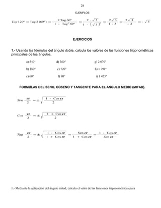 ( )
3-
2-
32
3-1
32
3-1
3.2
º60Tag-1
60ºTag2
)(60º2Tag120º 22
======Tag
EJERCICIOS
1.- Usando las fórmulas del ángulo doble, calcula los valores de las funciones trigonométricas
principales de los ángulos.
a) 540° d) 360° g) 2 070º
b) 180° e) 720° h) 1 791º
c) 60° f) 90° i) 1 425º
FORMULAS DEL SENO, COSENO Y TANGENTE PARA EL ANGULO MEDIO (MITAD).
2
Cos-1
2
αα
±=Sen
2
Cos1
2
αα +
±=Cos
α
α
α
α
α
αα sC-1
Cos1
Sen
Cos1
Cos-1
2 Sen
o
Tag =
+
=
+
±=
1.- Mediante la aplicación del ángulo mitad, calcula el valor de las funciones trigonométricas para
EJEMPLOS
28
 