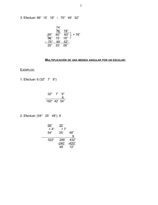 3. Efectuar: 96° 15’ 18” - 75° 49’ 52”
74’
75’ 78”
95° 60’ 60” + 78”
96° 15’ 18”
- 75° 49’ 52“
20° 25’ 26”
MULTIPLICACIÓN DE UNA MEDIDA ANGULAR POR UN ESCALAR:
EJEMPLOS:
1. Efectuar: 6 (32° 7’ 9”)
32° 7’ 9”
6
192° 42’ 54”
2. Efectuar: (54° 25’ 48”). 9
58° 32’
+ 4° + 7’
54° 25’ 48”
9
522° 288’ 432”
-240’ -420”
48’ 12”
3
 