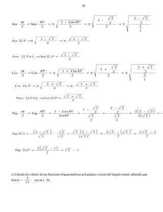 1
2
2
2-2
2
2
2
-1
2
º45Cos-1
2
45º
Sen
2
±=±=±==
α
Sen
2
2-2
4
2-2
22.5º ±=±=Sen
2
2-2
5º22,SenI5º22,: c =⇒∈Pero
1
2
2
22
2
2
2
1
2
45ºCos1
2
45º
Cos
2
+
±=
+
±=
+
±==
α
Cos
2
22
4
22
5º22,
+
±=
+
±=Cos
2
22
22,5ºCosI22,5º: c
+
=⇒∈Pero
( )
( )
2
22
2-22
2
2
2
2-2
2
2
2
2
-1
º45
45ºCos-1
2
45º
Tag
2
======
Sen
Tag
α
( ) ( ) ( )
2
2-22
2
2-22
)2(
2-2.2
2
2
.
2
2-2
522,
2
2
====Tag
( ) 1-2
2
1-22
22,5º ==Tag
c) Calcula los valores de las funciones trigonométricas principales a través del ángulo mitad, sabiendo que
Sen α =
13
5
con α ∈ IIc
30
 