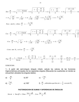 2
13
1213
2
13
12
1
2
13
12
--1
2
Cos-1
2
±=
+
±=
+
±=






±=±=
αα
Sen
( ) 26
26.5
26
26.5
26
26
.
26
5
26
5
26
25
2
±=±=±=±=±=
26
265
-
2
SenII:Pero c =⇒∈
α
α
1
2
13
1
2
13
12-13
2
13
12
-1
2
13
12
-1
2
Cos-1
2
±=±=±=






+
±=±=
αα
Cos
( ) 26
26
26
26
26
26
.
26
1
26
1
2 2
±=±=±=±=
α
Cos
26
26
-
2
CosIIc =⇒∈
α
αComo
5
5
25
5.13
13.25
13
5
13
25
13
5
13
1213
13
5
13
12
1
13
5
13
12
--1
Cos-1
2
====
+
=
+
=






==
α
αα
Sen
Tag
EJERCICIOS:
1.- A partir del semi-ángulo (ángulo mitad), calcula los valores de las funciones
trigonométricas principales de los siguientes ángulos (Recuerda los cuadrantes en donde se
encuentran ubicados los ángulos dados).
a)
8
π
b) 30° c)
4
7 π
d)
8
7 π
e) 105° f) cIVcon
5
3
-Senquesabiendoa,
2
∈= αα
α
FACTORIZACION DE SUMAS Y DIFERENCIAS DE ÁNGULOS
( ) ( )
2
-
Cos.
2
Sen2Sen
βαβα
βα
+
=+Sen
31
 