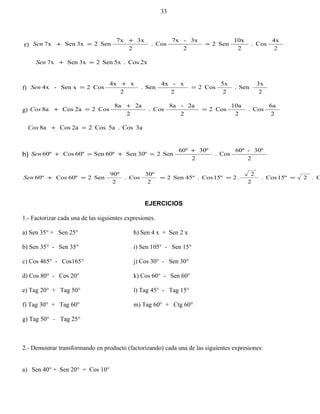e)
2
4x
Cos.
2
10x
Sen2
2
3x-7x
Cos.
2
3x7x
Sen23xSen7x =
+
=+Sen
2xCos.5xSen23xSen7x =+Sen
f)
2
3x
Sen.
2
5x
Cos2
2
x-4x
Sen.
2
x4x
Cos2Sen x-4x =
+
=Sen
g)
2
6a
Cos.
2
10a
Cos2
2
2a-8a
Cos.
2
2a8a
Cos22aCos8a =
+
=+Cos
3aCos.5aCos22aCos8a =+Cos
h)
2
30º-60º
Cos.
2
30º60º
Sen230ºSen60ºSen60ºCos60º
+
=+=+Sen
C.215ºCos.
2
2
.215ºCos.45ºSen2
2
30º
Cos.
2
90º
Sen260ºCos60º ====+Sen
EJERCICIOS
1.- Factorizar cada una de las siguientes expresiones.
a) Sen 35° + Sen 25° h) Sen 4 x + Sen 2 x
b) Sen 35° - Sen 35° i) Sen 105° - Sen 15°
c) Cos 465° - Cos165° j) Cos 30° - Sen 30°
d) Cos 80° - Cos 20° k) Cos 60° - Sen 60°
e) Tag 20° + Tag 50° l) Tag 45° - Tag 15°
f) Tag 30° + Tag 60° m) Tag 60° + Ctg 60°
g) Tag 50° – Tag 25°
2.- Demostrar transformando en producto (factorizando) cada una de las siguientes expresiones:
a) Sen 40° + Sen 20° = Cos 10°
33
 