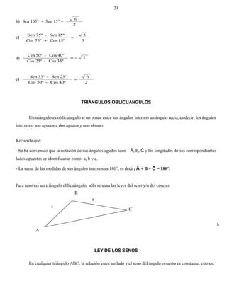 b) Sen 105° + Sen 15° =
2
6
c)
3
3
15ºCos75º
15ºSen-75ºSen
=
+Cos
d) 2-
35ºCos-25º
40ºCos-50ºCos
=
Cos
e)
2
6
40ºCos-50º
25ºSen-35ºSen
=
Cos
TRIÁNGULOS OBLICUÁNGULOS
Un triángulo es oblicuángulo si no posee entre sus ángulos internos un ángulo recto, es decir, los ángulos
internos o son agudos a dos agudos y uno obtuso.
Recuerda que:
- Se ha convenido que la notación de sus ángulos agudos sean Â, B, Ĉ y las longitudes de sus correspondientes
lados opuestos se identificarán como: a, b y c.
- La suma de las medidas de sus ángulos internos es 180°, es decir; Â + B + Ĉ = 180°.
Para resolver un triángulo oblicuángulo, sólo se usan las leyes del seno y/o del coseno.
B
A
LEY DE LOS SENOS
En cualquier triángulo ABC, la relación entre un lado y el seno del ángulo opuesto es constante; esto es:
34
C
a
b
c
 