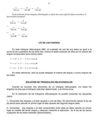 ϕβα Sen
cb
Sen
a
==
Sen
En la resolución de los triángulos oblicuángulos se aplica dos a dos según los datos conocidos y el
desconocido (incógnita).
βα
b
Sen
a
Sen
=
ϕα Sen
c
Sen
a
=
ϕβ Sen
cb
=
Sen
LEY DE LOS COSENOS
En todo triángulo oblicuángulo ABC, el cuadrado de uno de sus lados es igual a la
suma de los cuadrados de los otros dos, menos el doble producto de ellos por el coseno del
ángulo comprendido entre dichos lados.
αCos.c.b.2-cb 222
+=a
βCos.c.a.2-ca 222
+=b
ϕCos.b.a.2-ba 222
+=c
En estas relaciones, sólo se puede despejar el coseno del ángulo y nunca ninguno de
los lados.
SOLUCIÓN DE TRIANGULOS OBLICUÁNGULOS
Cuando se conocen tres elementos de un triángulo oblicuángulo, (no todos los
ángulos) se dice que el triángulo está bien determinado o en forma única.
En la resolución de los triángulos oblicuángulos se pueden presentar los siguientes
casos:
1.- Conocidos dos ángulos y el lado opuesto a uno de ellos. Se recomienda aplicar la ley de
los senos para calcular en primer lugar el lado opuesto del segundo ángulo dado.
2.- Conocidos dos ángulos y el lado comprendido entre ellos se debe calcular en primer
lugar la medida del tercer ángulo y después mediante la aplicación de la ley de los senos
cualquiera de los lados restantes (desconocidos).
35
 