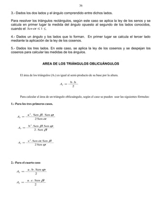 3.- Dados los dos lados y el ángulo comprendido entre dichos lados.
Para resolver los triángulos rectángulos, según este caso se aplica la ley de los senos y se
calcula en primer lugar la medida del ángulo opuesto al segundo de los lados conocidos,
cuando el 1≤αSen ≤.
4.- Dados un ángulo y los lados que lo forman. En primer lugar se calcula el tercer lado
mediante la aplicación de la ley de los cosenos.
5.- Dados los tres lados. En este caso, se aplica la ley de los cosenos y se despejan los
cosenos para calcular las medidas de los ángulos.
AREA DE LOS TRIÁNGULOS OBLICUÁNGULOS
El área de los triángulos (AT) es igual al semi-producto de su base por la altura.
2
h.b
=TA
Para calcular el área de un triángulo oblicuángulo, según el caso se pueden usar las siguientes fórmulas:
1.- Para los tres primeros casos.
α
ϕβ
Sen2
Sen.Sen.a 2
=TA
β
ϕβ
Sen.2
Sen.Sen.b2
=TA
ϕ
βα
Sen2
Sen.Sen.c2
=TA
2.- Para el cuarto caso
2
Sen.b.a ϕ
=TA
2
Sen.c.a β
=TA
36
 