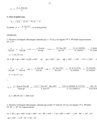 2
Sen.c.b α
=TA
3.- Para el quinto caso.
( ) ( ) ( )c-p.b-p.a-pp=TA
En donde:
2
cba ++
=p , es el semi-período
EJEMPLOS:
1.- Resuelve el triángulo oblicuángulo sabiendo que c = 23 cm, y los ángulos ϕα y miden respectivamente
20° y 15°:
258810,
86642,
258819,0
3420200,.23
15º
20ºSen.23
a
Sen.c
a
Sen
c
Sen
a
===⇒=⇒=
SenSenϕ
α
ϕα
cm3930,=a
( ) ( ) 35-180º15º-20º-180º--180º--180º180º ====⇒=++ ϕαϕαβϕβα
342020,0
19224813,
342020,0
5735760,.23
20º
145ºSen.23
b
Sen.a
b
Sen
ab
===⇒=⇒=
SenSenSen α
β
αβ
cm5738,=b
( )
( ) 517638,0
78103,
2588190,.2
5735760,.3420200,.529
15ºSen.2
145ºSen.20ºSen.23
Sen2
Sen.Sen.c
22
====
ϕ
βα
TA
22
cm5200,cm49200, ≈=TA
2.- Resuelve el triángulo oblicuángulo, sabiendo que el lado “a” mide de 125 cm y los ángulos βα y miden
54° 40’ y 65° 10’ respectivamente.
( ) ( )10'65º40'54º-180º-180º--180º180º +=+==⇒=++ βαβαϕϕβα
10'60º50'119º-180º ==ϕ
37
 