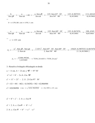 815801,0
441625113,
815801,0
9075330,.125
40'54º
10'65ºSen.125Sen.a
b
Sen
ab
====⇒=
SenSenSen α
β
αβ
cm1139,cm06139, ≈=b
815801,0
4345108,
815801,0
8674760,.125
40'54ºSen
10'60ºSen.125Sen.a
c
Sen
a
Sen
c
====⇒=
α
ϕ
αϕ Sen
cm133=c
( )
( )8158010,.2
8674760,.9075330,.15625
40'54ºSen.2
10'60ºSen.10'65ºSen.125
Sen.2
Sen.Sen.a
22
===
α
ϕβ
TA
2
cm217539,2114357539,
631602,1
9924612300,
≈==TA
3.- Resuelve el triángulo oblicuángulo en donde:
a = 11 cm, b = 21 cm y ϕ = 97° 50’
c2
= a2
+ b2
– 2 a .b . Cos ϕ
c2
= 112
+ 212
– 2 .11 . 21 Cos 97° 50’
c2
= 121 + 441 – 462 ( - 0,136292) = 562 + 62,9666904
c2
= 624,966904 cm2599924,966904624,c ≈==⇒
a2
= b2
+ c2
– 2 . b . c . Cos α
a2
+ 2 . b . c . Cosα = b2
+ c2
2 . b . c . Cos α = b 2
+ c 2
– a 2
38
 