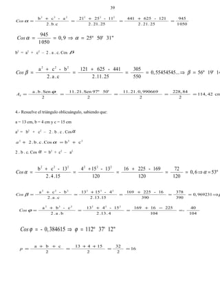 0501
945
25.21.2
121-625441
25.21.2
11-2521
.cb.2
a-cb 222222
=
+
=
+
=
+
=αCos
31"50'25º90,
0501
945
=⇒== ααCos
b2
= a2
+ c2
– 2 . a . c. Cos β
1419'56º.55454545..0,
550
305
25.11.2
441-625121
c.a.2
b-ca 222
=⇒==
+
=
+
= ββCos
cm42114,
2
84228,
2
9906690,.21.11
2
50'97ºSen.21.11
2
Sen.b.a
=====
ϕ
TA
4.- Resuelve el triángulo oblicuángulo, sabiendo que:
a = 13 cm, b = 4 cm y c = 15 cm
a2
= b2
+ c2
– 2 . b . c . Cosα
222
cbCos.c.b.2 +=+ αa
2 . b . c. Cos α = b2
+ c2
– a2
53º60,
120
72
120
169-22516
120
13-154
15.4.2
13-cb 222222
=⇒==
+
=
+
=
+
= ααCos
9692310,
390
378
390
16-225169
15.13.2
4-1513
c.a.2
b-ca 222222
⇒==
+
=
+
=
+
= ββCos
104
40
-
104
22516169
4.13.2
15-413
b.a.2
c-ba 222222
=
−+
=
+
=
+
=ϕCos
12"37'112º3846150,- =⇒= ϕϕCos
16
2
32
2
15413
2
cba
==
++
=
++
=p
39
 