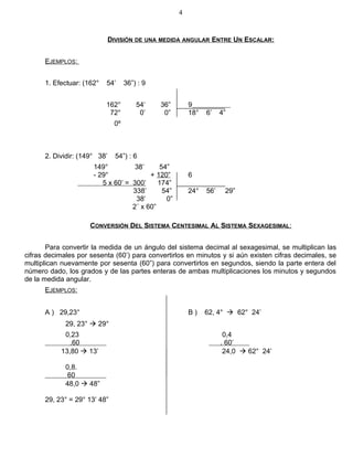 DIVISIÓN DE UNA MEDIDA ANGULAR ENTRE UN ESCALAR:
EJEMPLOS:
1. Efectuar: (162° 54’ 36”) : 9
162° 54’ 36” 9
72° 0’ 0” 18° 6’ 4”
0º
2. Dividir: (149° 38’ 54”) : 6
149° 38’ 54”
- 29° + 120” 6
5 x 60’ = 300’ 174”
338’ 54” 24° 56’ 29”
38’ 0”
2´ x 60”
CONVERSIÓN DEL SISTEMA CENTESIMAL AL SISTEMA SEXAGESIMAL:
Para convertir la medida de un ángulo del sistema decimal al sexagesimal, se multiplican las
cifras decimales por sesenta (60’) para convertirlos en minutos y si aún existen cifras decimales, se
multiplican nuevamente por sesenta (60”) para convertirlos en segundos, siendo la parte entera del
número dado, los grados y de las partes enteras de ambas multiplicaciones los minutos y segundos
de la medida angular.
EJEMPLOS:
A ) 29,23° B ) 62, 4°  62° 24’
29, 23°  29°
0,23 0,4
.60 . 60’
13,80  13’ 24,0  62° 24’
0,8.
60
48,0  48”
29, 23° = 29° 13’ 48”
4
 