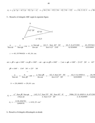 ( ) ( ) ( ) ( ) ( ) ( ) 961.12.3.1615-16.4-16.13-16.16c-p.b-p.a-p.p ====TA
5.- Resuelve el triángulo ABC según la siguiente figura
A
B a = 62,5
924989,0
95556341,
924989,0
6712890,.562,
210'112º
10'42ºSen.562,Sen.a
c
Sen
c
Sen
a
====⇒=
SenSen α
ϕ
ϕα
cm3645,3579042645, ≈=c
( ) ( 42º20'112º-180º-180º--180º180º +=+=⇒=⇒=++ ϕαβϕαβϕβα
30'25º30'154º-180º ==β
924,0
9026,
924989,0
4305110,.562,
20'112º
30'25ºSen.562,Sen.a
b
Sen
b
Sen
a
====⇒=
SenSen α
β
βα
cm0129,0889329, ≈=b
9249890,.2
6712890,.4305110,.253906,
20'112ºSen.2
0'42ºSen.30'25ºSen.)562,(
Sen2
Sen.Sen.a 22
===
α
ϕβ
TA
2
cm22610,
849978,1
8967811128,
==TA
6.- Resuelve el triángulo oblicuángulo en donde
40
112° 20’
42°10’ C
 