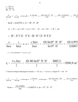 c = 628 cm
b = 480 cm
ϕ= 55° 10’
628
99393,
628
8208180,.480
628
10'55ºSen.480Sen.b
Sen
sen
c
Sen
b
====⇒=
c
ϕ
β
ϕβ
24"51'38º6273760, =⇒= ββSen
( )ϕβϕβαϕβα -180º--180º180º +==⇒=++
( ) 36"58'85º24"1'94º-180º10'55º24"51'38º-180º ==+=α
820817,0
997530,.628
10'55º
36"58'85ºSen.628Sen.c
a
Sen
c
Sen
a
===⇒=
SenSenϕ
α
ϕα
2
cm21763,2058443763, ≈=a
2
cm56150348,
2
12300687,
2
36"58'85ºSen.480.628
2
Sen.c.b
====
α
TA
7.- Resuelve triángulo oblicuángulo en donde a = 525 cm, c = 421 cm y el ángulo α = 130° 50’
525
7566150,.421
525
50º130ºSen.421
Sen
Sen.c
Sen
Sen
c
Sen
a
==⇒=⇒= ϕ
α
ϕ
ϕα a
13"21'37º6067330,
525
534824318,
=⇒== ϕϕSen
41
 