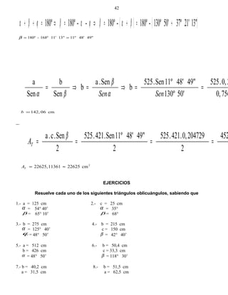 ( ) ( )13"21'37º50'130º-180º-180º--180º180º +=+=⇒=⇒=++ βαβϕαβϕβα
49"48'11º13"11'168º-180º ==β
756,0
20,.525
50'130º
49"48'11ºSen.525
b
Sen.a
b
Sen
b
Sen
a
==⇒=⇒=
SenSenα
β
βα
cm06142,=b
452
2
2047290,.421.525
2
49"48'11ºSen.421.525
2
Sen.c.a
====
β
TA
2
cm226251136122625, ≈=TA
EJERCICIOS
Resuelve cada uno de los siguientes triángulos oblicuángulos, sabiendo que
1.- a = 125 cm 2.- c = 25 cm
α = 54° 40’ α = 35°
β = 65° 10’ β = 68°
3.- b = 275 cm 4.- b = 215 cm
α = 125° 40’ c = 150 cm
ϕ= 48° 50’ β = 42° 40’
5.- a = 512 cm 6.- b = 50,4 cm
b = 426 cm c = 33,3 cm
α = 48° 50’ β = 118° 30’
7.- b = 40,2 cm 8.- b = 51,5 cm
a = 31,5 cm a = 62,5 cm
42
 