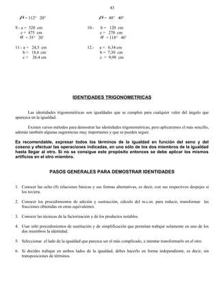 β = 112° 20° β = 40° 40°
9.- a = 320 cm 10.- b = 120 cm
c = 475 cm c = 270 cm
α = 35° 20’ α = 118° 40’
11.- a = 24,5 cm 12.- a = 6,34 cm
b = 18,6 cm b = 7,30 cm
c = 26.4 cm c = 9,98 cm
IDENTIDADES TRIGONOMETRICAS
Las identidades trigonométricas son igualdades que se cumplen para cualquier valor del ángulo que
aparezca en la igualdad.
Existen varios métodos para demostrar las identidades trigonométricas; pero aplicaremos el más sencillo,
además también algunas sugerencias muy importantes y que se pueden seguir.
Es recomendable, expresar todos los términos de la igualdad en función del seno y del
coseno y efectuar las operaciones indicadas, en uno sólo de los dos miembros de la igualdad
hasta llegar al otro. Si no se consigue este propósito entonces se debe aplicar los mismos
artificios en el otro miembro.
PASOS GENERALES PARA DEMOSTRAR IDENTIDADES
1. Conocer las ocho (8) relaciones básicas y sus formas alternativas, es decir, con sus respectivos despejes si
los tuviera.
2. Conocer los procedimientos de adición y sustracción, cálculo del m.c.m. para reducir, transformar las
fracciones obtenidas en otras equivalentes.
3. Conocer las técnicas de la factorización y de los productos notables.
4. Usar sólo procedimientos de sustitución y de simplificación que permitan trabajar solamente en uno de los
dos miembros la identidad.
5. Seleccionar el lado de la igualdad que parezca ser el más complicado, e intentar transformarlo en el otro.
6. Si decides trabajar en ambos lados de la igualdad, debes hacerlo en forma independiente, es decir, sin
transposiciones de términos.
43
 