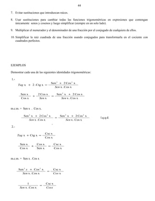 7. Evitar sustituciones que introduzcan raíces.
8. Usar sustituciones para cambiar todas las funciones trigonométricas en expresiones que contengan
únicamente senos y cosenos y luego simplificar (siempre en un solo lado).
9. Multiplicar el numerador y el denominador de una fracción por el conjugado de cualquiera de ellos.
10. Simplificar la raíz cuadrada de una fracción usando conjugados para transformarla en el cociente con
cuadrados perfectos.
EJEMPLOS
Demostrar cada una de las siguientes identidades trigonométricas:
1.-
xCos.x
xCos2Sen
xCtg.2x
22
Sen
Tag
+
=+
xCos.x
xCos2xSen
x
xCos2
xCos
Sen x 2
SenSen
+
=+
m.c.m. = Sen x . Cos x.
xCos.x
xCos2xSen
xCos.x
xCos2xSen 2222
SenSen
+
=
+
l.q.q.d.
2.-
xCos
xCsc
xCtgx =+Tag
xCos
xCsc
Sen x
xCos
xCos
Sen x
=+
m.c.m. = Sen x . Cos x
x
xCsc
xCos.x
xCosSen 22
CosSen
x
=
+
CosxSen
xCsc
xCos.x
1
=
44
 