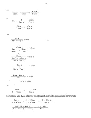 x
xCsc
xCos
1
.
Sen x
1
Cos
=
x
xCsc
xCos
1
.x
Cos
Csc =
x
xCsc
x
xCsc
CosCos
=
3.-
Sen x
xTagx
xSec
=
+Ctg
Sen x
xCos
Sen x
Sen x
xCos
xCos
1
=
+
Sen x
xCos.x
xSenxCos
xCos
1
22
=
+
Sen
Sen x
xCos.Sen x
1
xCos
1
=
Sen x
xCos
xCos.Sen x
=
Sen xx =Sen
4.-
Sen x
xCos-1
xCos1
Sen x
=
+
Se multiplica y se divide el primer miembro por la expresión conjugada del denominador
Sen x
xCos-1
xCos-1
xCos-1
.
xCos1
Sen x
=
+
( )
( ) ( ) x
xCos-1
xCos-1.Cosx1
xCos-1.Sen x
Sen
=
+
45
 