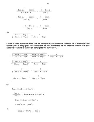 ( )
x
xCos-1
xCos-1
xCos-1.Sen x
2
Sen
=
( )
x
xCos-1
x
xCos-1.Sen x
2
SenSen
=
x
xCos-1
Sen x
xCos-1
Sen
=
5.-
xTagx
1
xTagx
xTag-xSec
+
=
+ SecSec
Como el lado izquierdo tiene raíz, se multiplica y se divide la fracción de la cantidad sub-
radical por la conjugada de cualquiera de los elementos de la fracción radical. En este
ejercicio se usará la expresión conjugada del numerador.
xTagx
1
xTagxSec
xTagxSec
.
xTagx
xTag-xSec
+
=
+
+
+ SecSec
( ) xTagx
1
xTagxSec
xTag-xSec
2
22
+
=
+ Sec
( ) xTagx
1
xTagx
1
2
+
=
+ SecSec
xTagx
1
xTagx
1
+
=
+ SecSec
6.-
xSen2x2Sen. 2
=xTag
xSen2xCos.Sen x.2.
xCos
Sen x 2
=
xSen2Sen x.2.x 2
=Sen
xx 22
sen.2sen.2 =
7.-
Cos 2 x = Cos4
x – Sen4
x.
46
 