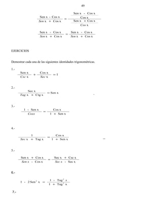 x
xCosSen x
xCos
xCos-Sen x
xCosx
xCos-Sen x
Cos
Sen +
=
+
xCosx
xCos-Sen x
xCosx
xCos-Sen x
+
=
+ SenSen
EJERCICIOS
Demostrar cada una de las siguientes identidades trigonométricas.
1.-
1
x
xCos
x
Sen x
=+
SecCsc
2.-
Sen x
xCtgx
xSec
=
+Tag
3.-
Sen x1
xCosSen x-1
+
=
Cosx
4.-
Sen x1
xCos
xTagx
1
+
=
+Sec
5.-
xSec-
xCscxSec
xCos-
xCosSen x
xSecxSen
+
=
+
6.-
xTag1
Tag-1
xSen2-1 2
2
2
+
=
x
7.-
49
 