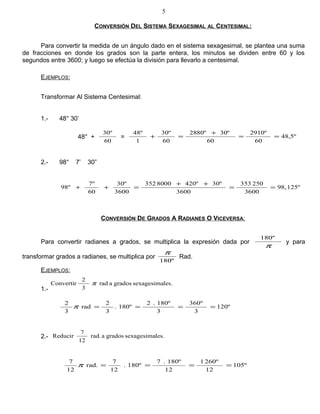 CONVERSIÓN DEL SISTEMA SEXAGESIMAL AL CENTESIMAL:
Para convertir la medida de un ángulo dado en el sistema sexagesimal, se plantea una suma
de fracciones en donde los grados son la parte entera, los minutos se dividen entre 60 y los
segundos entre 3600; y luego se efectúa la división para llevarlo a centesimal.
EJEMPLOS:
Transformar Al Sistema Centesimal:
1.- 48° 30’
48° +
60
30º
= 48,5º
60
2910º
60
30º2880º
60
30º
1
48º
==
+
=+
2.- 98° 7’ 30”
125º98,
3600
250353
3600
30º420º8000352
3600
30º
60
7º
º98 ==
++
=++
CONVERSIÓN DE GRADOS A RADIANES O VICEVERSA:
Para convertir radianes a grados, se multiplica la expresión dada por
π
º180
y para
transformar grados a radianes, se multiplica por
180º
π
Rad.
EJEMPLOS:
1.-
les.sexagesimagradosarad
3
2
Convertir π
120º
3
360º
3
180º.2
180º.
3
2
rad
3
2
====π
2.- les.sexagesimagradosarad.
12
7
Reducir
105º
12
260º1
12
180º.7
180º.
12
7
rad.
12
7
====π
5
 