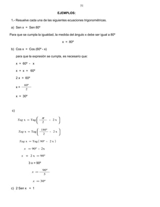 EJEMPLOS:
1.- Resuelve cada una de las siguientes ecuaciones trigonométricas.
a) Sen x = Sen 80º
Para que se cumpla la igualdad, la medida del ángulo x debe ser igual a 80º
x = 80º
b) Cos x = Cos (60º - x)
para que la expresión se cumpla, es necesario que:
x = 60º - x
x + x = 60º
2 x = 60º
x =
2
60º
x = 30º
c)






= x2-
2
Tagx
π
Tag






= x2-
2
180º
TagxTag
( )x2-90ºTagx =Tag
2x-90º=x
90ºx2 =+x
3 x = 90º
3
90º
=x
30º=x
c) 2 Sen x = 1
51
 