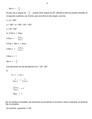 Sen x =
2
1
El seno de un ángulo es
2
1
, cuando dicho ángulo es 30º, además el seno es positivo también en
el segundo cuadrante, por lo tanto, para encontrar el otro ángulo, se toma:
α + β = 180º
α = 180º - b = 180º - 30º = 150º
x = 30º, 150º
e) 2 Cos x = Ctg x
2 Cos x =
x
xCos
Sen
2 Cos x . Sen x = Cos x
2 Sen x =
xCos
xCos
2 Sen x = 1
Sen x =
2
1
Las soluciones son las del ejercicio d) x = 30º, 150º
f)
xSecx =Csc
xCos
1
Sen x
1
=
1
x
xCos
=
Sen
Ctg x = 1
Por ser positivo el resultado, las soluciones se encuentran en el primer y tercer cuadrante, en donde la
Ctg x es positiva.
En el primer cuadrante x = 45º
52
 