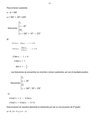 Para el tercer cuadrante:
α − β = 180º
α = 180º + 45º = 225º
Soluciones:







=+=
=
225º45º180ºx
III
45º
I
C
C
x
g)
01xTag.xCos2 =−
01-
x
Sen x
.xCos2 =
Cos
2 Sen x - 1 = 0
2 Sen x = 1
Sen x =
2
1
Las Soluciones se encuentran en el primer y tercer cuadrantes, por ser el resultado positivo
Soluciones:







==
=
150º30º-180º
30ºx
IC
x
IIc
h)
4 Cos2
x = 3 – 4 Cos x
4 Cos2
x + 4 Cos x – 3 = 0
Esta ecuación se resuelve aplicando la resolvente por ser un una ecuación de 2º grado:
a = 4, b = 4 y c = - 3
53
 