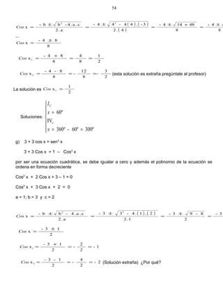 ( ) ( )
( ) 8
4-
8
48144-
4.2
3-.44-44-
a.2
c.a.4-bb-
x
22
±
=
+±
=
±
=
±
=Cos
8
84-
x
±
=Cos
2
1
8
4
8
84-
x1 ==
+
=Cos
2
3
-
8
12
-
8
8-4-
x2 ===Cos (esta solución es extraña pregúntale al profesor)
La solución es
2
1
x1 =Cos
Soluciones:







==
=
300º60º-360º
IV
60º
c
x
x
IC
g) 3 + 3 cos x = sen2
x
3 + 3 Cos x = 1 – Cos2
x
por ser una ecuación cuadrática, se debe igualar a cero y además el polinomio de la ecuación se
ordena en forma decreciente
Cos2
x + 2 Cos x + 3 – 1 = 0
Cos2
x + 3 Cos x + 2 = 0
a = 1; b = 3 y c = 2
( ) ( ) 3-
2
8-93-
1.2
2.1.4-33-
a.2
c.a.4-bb-
x
22
=
±
=
±
=
±
=Cos
2
13-
x
±
=Cos
1-
2
2
-
2
13-
x1 ==
+
=Cos
2-
2
4
-
2
1-3-
x2 ===Cos (Solución extraña) ¿Por qué?
54
 